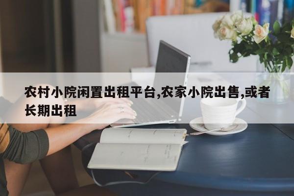 农村小院闲置出租平台,农家小院出售,或者长期出租